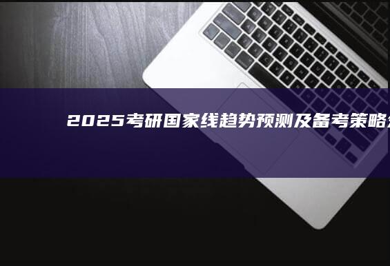 2025考研国家线趋势预测及备考策略分析